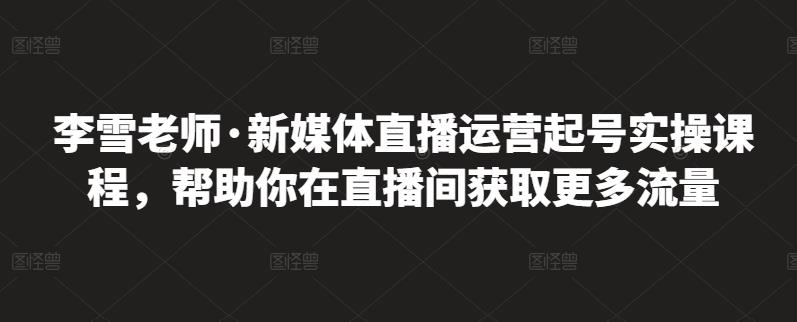 李雪老师·新媒体直播运营起号实操课程，帮助你在直播间获取更多流量-鱼梓小栈