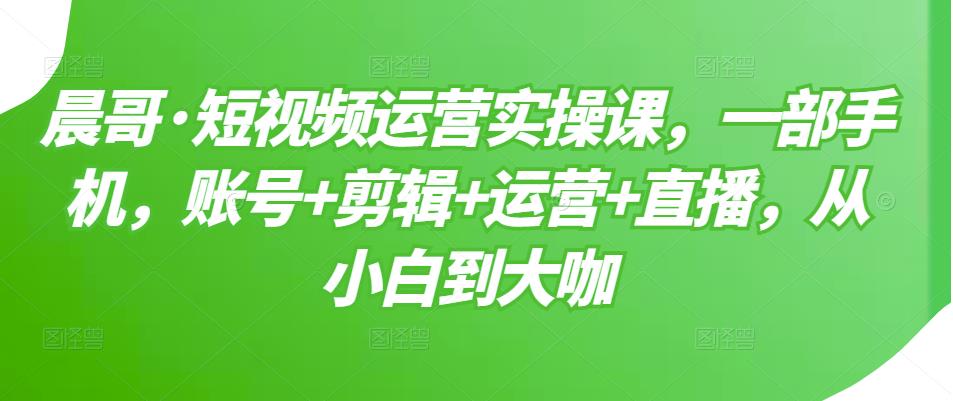 晨哥·短视频运营实操课，一部手机，账号+剪辑+运营+直播，从小白到大咖-鱼梓小栈