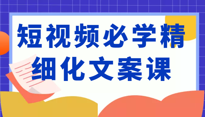 短视频必学精细化文案课，提升你的内容创作能力、升级迭代能力和变现力（价值333元）-鱼梓小栈