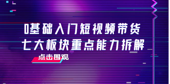 0基础入门短视频带货，七大板块重点能力拆解，7节精品课4小时干货-鱼梓小栈
