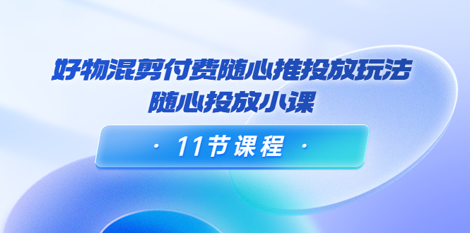 好物混剪付费随心推投放玩法，随心投放小课（11节课程）-鱼梓小栈