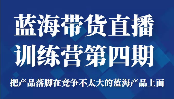 蓝海带货直播训练营第四期，把产品落脚在竞争不太大的蓝海产品上面（价值4980元）-鱼梓小栈