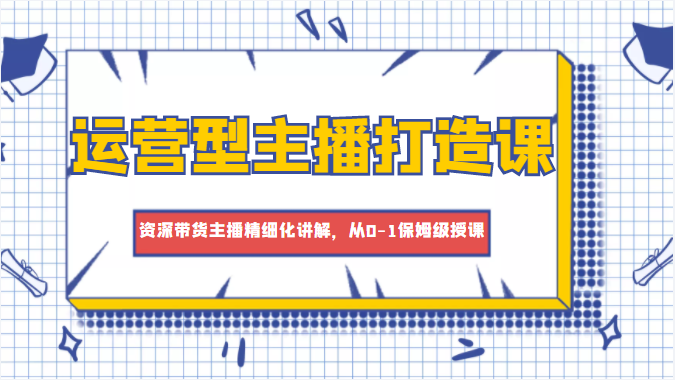 运营型主播打造课，资深带货主播精细化讲解，从0-1保姆级授课-鱼梓小栈