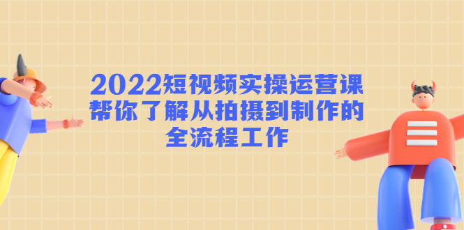 2022短视频实操运营课：帮你了解从拍摄到制作的全流程工作-鱼梓小栈
