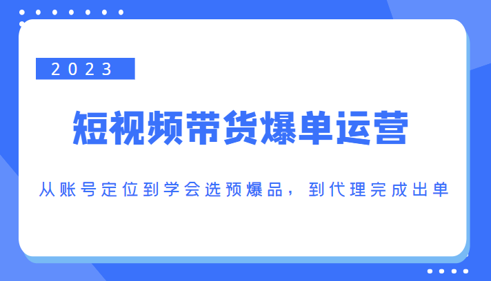 2023短视频带货爆单运营，从账号定位到学会选预爆品，到代理完成出单（价值1250元）-鱼梓小栈