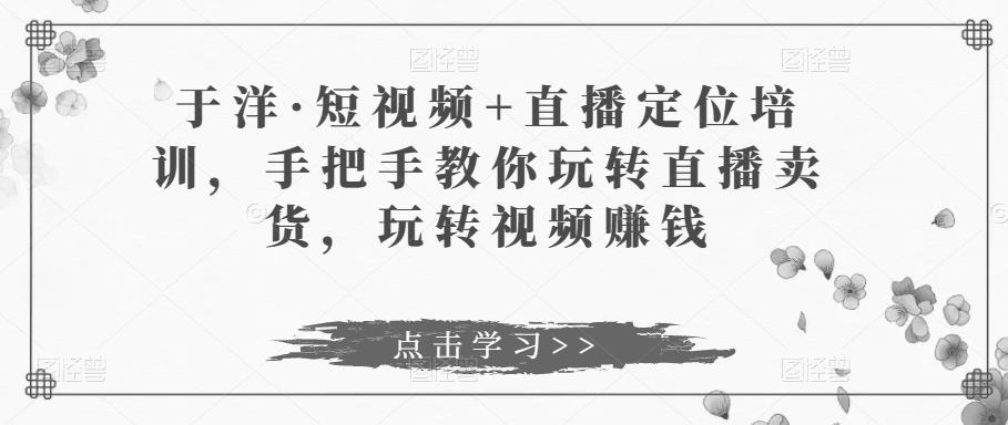 于洋·短视频+直播定位培训，手把手教你玩转直播卖货，玩转视频赚钱-鱼梓小栈