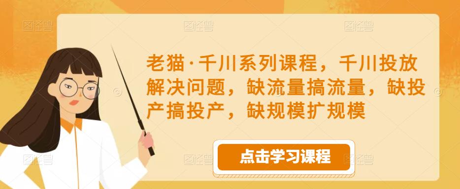 老猫·千川系列课程，千川投放解决问题，缺流量搞流量，缺投产搞投产，缺规模扩规模-鱼梓小栈