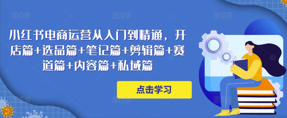 小红书电商运营从入门到精通，开店篇+选品篇+笔记篇+剪辑篇+赛道篇+内容篇+私域篇-鱼梓小栈