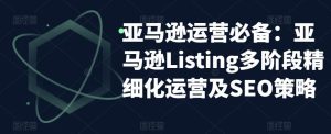 亚马逊运营必备：亚马逊Listing多阶段精细化运营及SEO策略-鱼梓小栈