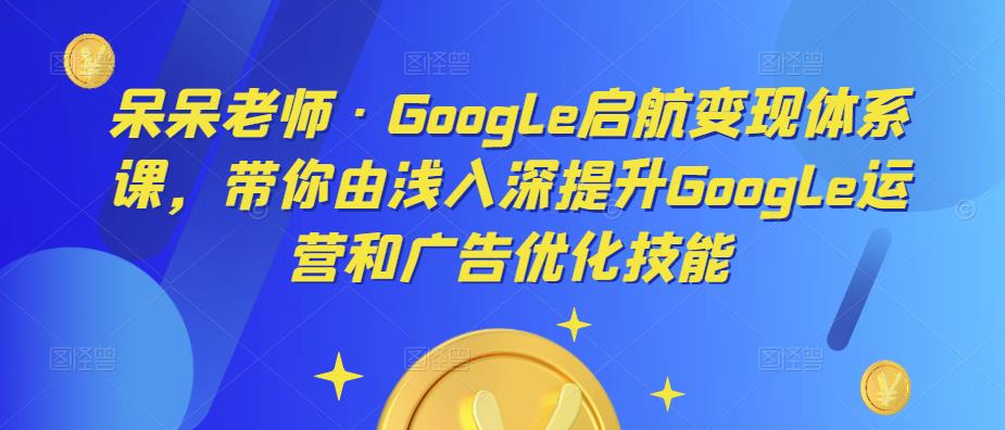 呆呆老师·Google启航变现体系课，带你由浅入深提升Google运营和广告优化技能-鱼梓小栈