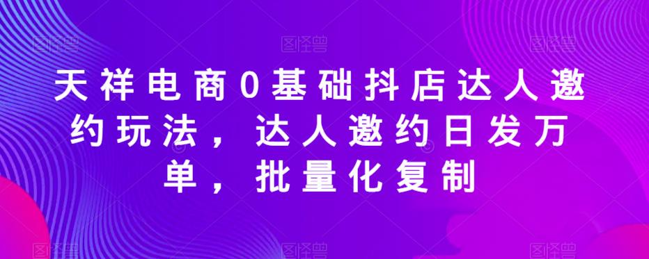 天祥电商0基础抖店达人邀约玩法，达人邀约日发万单，批量化复制-鱼梓小栈