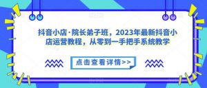 抖音小店·院长弟子班，2023年最新抖音小店运营教程，从零到一手把手系统教学-鱼梓小栈