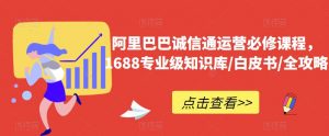 阿里巴巴诚信通运营必修课程，​1688专业级知识库/白皮书/全攻略-鱼梓小栈