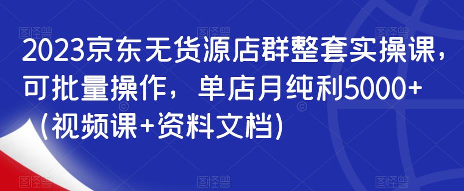 2023京东无货源店群整套实操课，可批量操作，单店月纯利5000+（视频课+资料文档）-鱼梓小栈