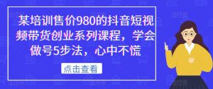 某培训售价980的抖音短视频带货创业系列课程，学会做号5步法，心中不慌-鱼梓小栈