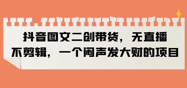 抖音图文二创带货，无直播，不剪辑，一个闷声发大财的项目【揭秘】-鱼梓小栈