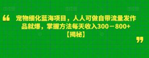 宠物细化蓝海项目，人人可做自带流量发作品就爆，掌握方法每天收入300－800+【揭秘】-鱼梓小栈