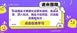 抖店商品卡精细化运营实战班：选品运营、达人玩法、商品卡自然流、抖店起店高阶玩法-鱼梓小栈