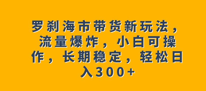 罗刹海市带货新玩法，流量爆炸，小白可操作，长期稳定，轻松日入300+【揭秘】-鱼梓小栈