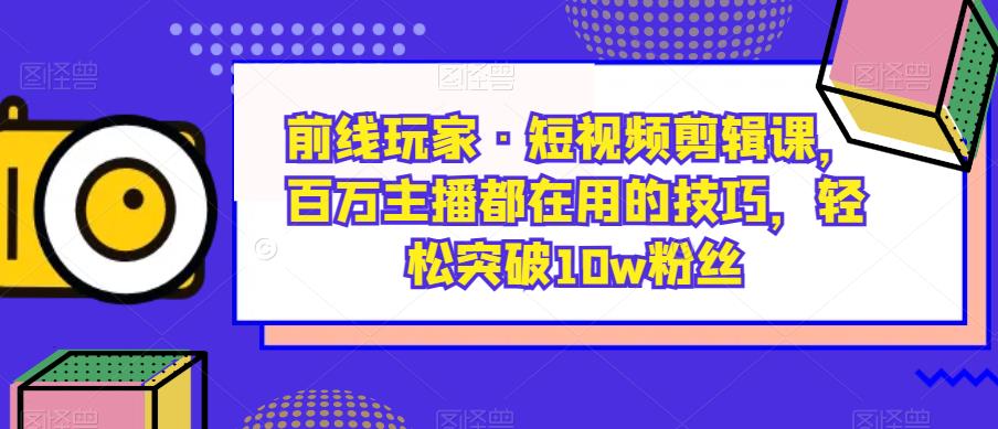 前线玩家·短视频剪辑课，百万主播都在用的技巧，轻松突破10w粉丝-鱼梓小栈