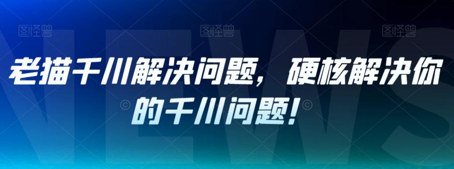 老猫千川解决问题，硬核解决你的千川问题！-鱼梓小栈
