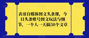 表哥自媒体图文头条课，今日头条账号图文玩法与细节，一个人一天搞50个文章-鱼梓小栈