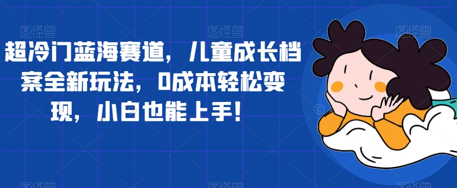 超冷门蓝海赛道，儿童成长档案全新玩法，0成本轻松变现，小白也能上手【揭秘】-鱼梓小栈