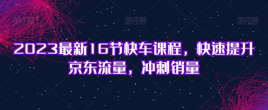 2023最新16节快车课程，快速提升京东流量，冲刺销量-鱼梓小栈