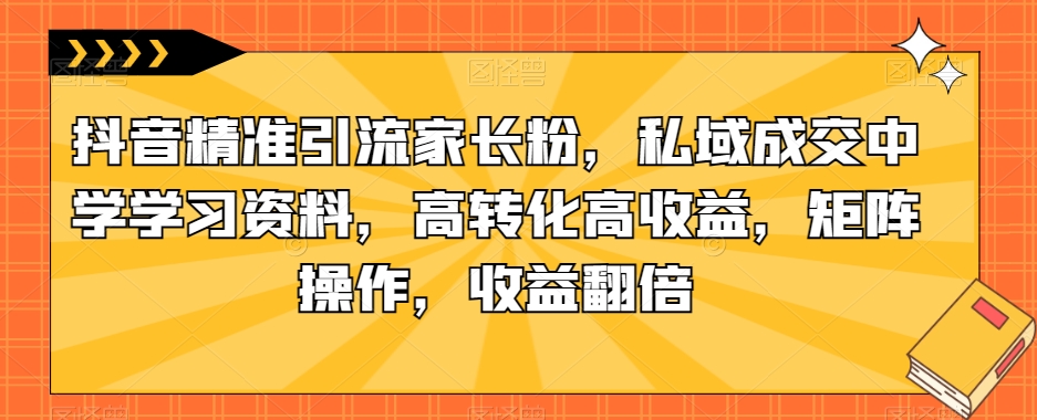抖音精准引流家长粉，私域成交中学学习资料，高转化高收益，矩阵操作，收益翻倍【揭秘】-鱼梓小栈
