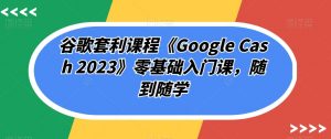 谷歌套利课程《Google Cash 2023》零基础入门课,随到随学-鱼梓小栈