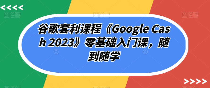 谷歌套利课程《Google Cash 2023》零基础入门课，随到随学-鱼梓小栈