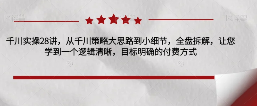 千川实操28讲，从千川策略大思路到小细节，全盘拆解，让您学到一个逻辑清晰，目标明确的付费方式-鱼梓小栈