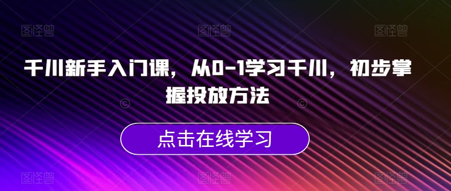 千川新手入门课，从0-1学习千川，初步掌握投放方法-鱼梓小栈