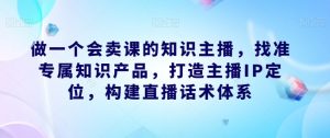 做一个会卖课的知识主播，找准专属知识产品，打造主播IP定位，构建直播话术体系-鱼梓小栈