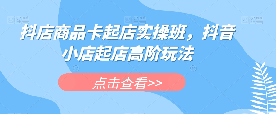 抖店商品卡起店实操班，抖音小店起店高阶玩法-鱼梓小栈