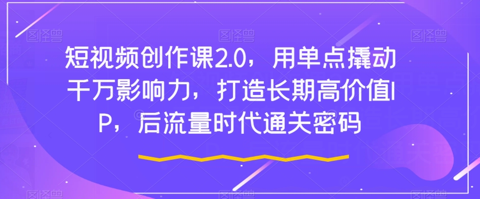 短视频创作课2.0，用单点撬动千万影响力，打造长期高价值IP，后流量时代通关密码-鱼梓小栈