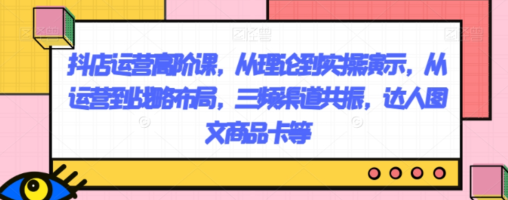 抖店运营高阶课，从理论到实操演示，从运营到战略布局，三频渠道共振，达人图文商品卡等-鱼梓小栈