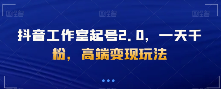 抖音工作室起号2.0，一天千粉，高端变现玩法【揭秘】-鱼梓小栈