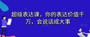 超级表达课,你的表达价值千万,会说话成大事-鱼梓小栈