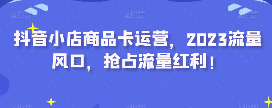 抖音小店商品卡运营，2023流量风口，抢占流量红利！-鱼梓小栈
