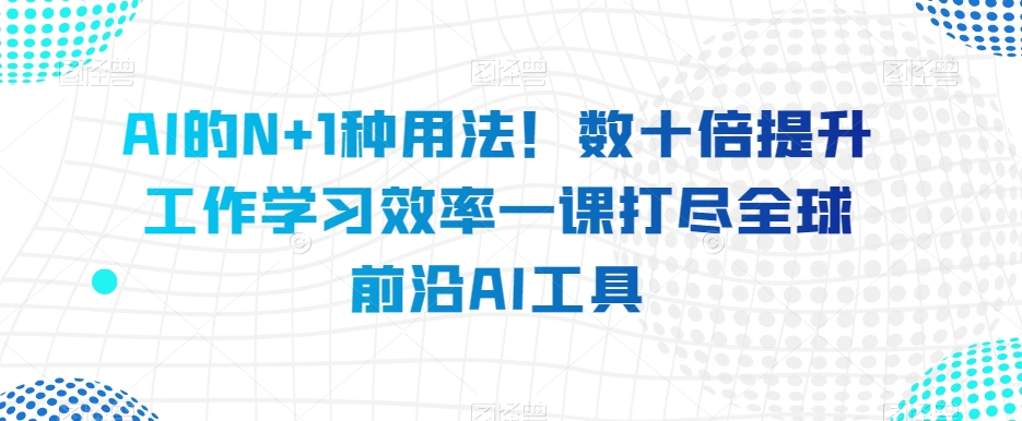 AI的N+1种用法！数十倍提升工作学习效率一课打尽全球前沿AI工具-鱼梓小栈