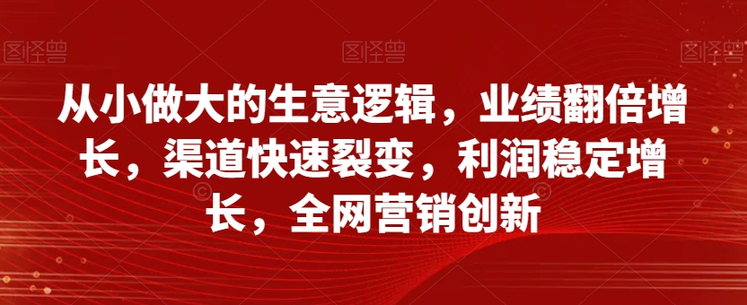 从小做大的生意逻辑，业绩翻倍增长，渠道快速裂变，利润稳定增长，全网营销创新-鱼梓小栈