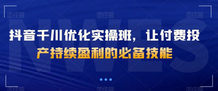 抖音千川优化实操班，让付费投产持续盈利的必备技能-鱼梓小栈