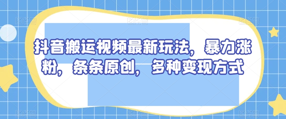 抖音搬运视频最新玩法，暴力涨粉，条条原创，多种变现方式【揭秘】-鱼梓小栈