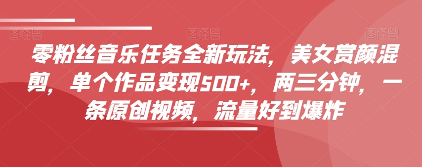 零粉丝音乐任务全新玩法，美女赏颜混剪，单个作品变现500+，两三分钟，一条原创视频，流量好到爆炸-鱼梓小栈