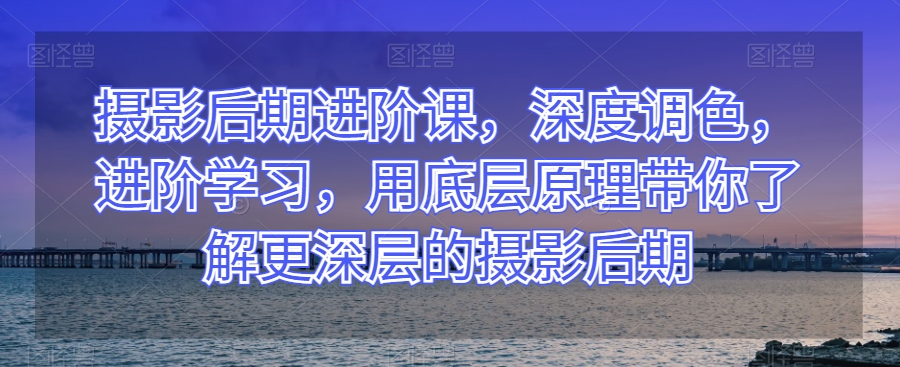摄影后期进阶课，深度调色，进阶学习，用底层原理带你了解更深层的摄影后期-鱼梓小栈