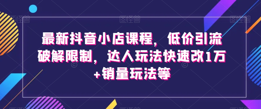 最新抖音小店课程，低价引流破解限制，达人玩法快速改1万+销量玩法等-鱼梓小栈