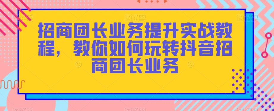 招商团长业务提升实战教程，教你如何玩转抖音招商团长业务-鱼梓小栈
