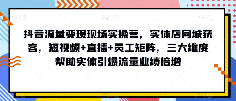 抖音流量变现现场实操营，实体店同城获客，短视频+直播+员工矩阵，三大维度帮助实体引爆流量业绩倍增-鱼梓小栈