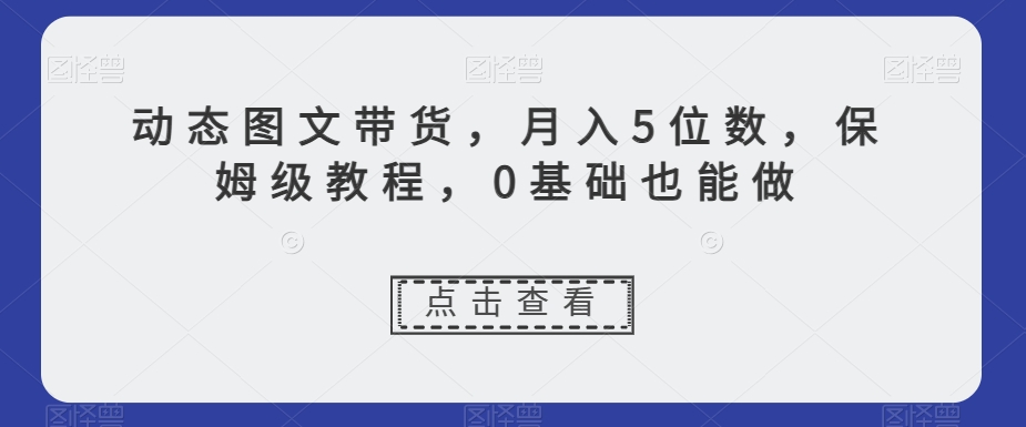 动态图文带货，月入5位数，保姆级教程，0基础也能做【揭秘】-鱼梓小栈